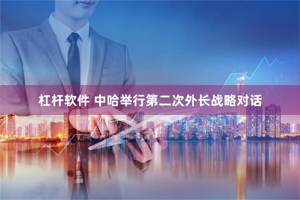 杠杆软件 中哈举行第二次外长战略对话