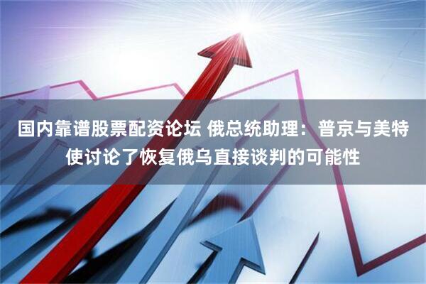 国内靠谱股票配资论坛 俄总统助理：普京与美特使讨论了恢复俄乌直接谈判的可能性