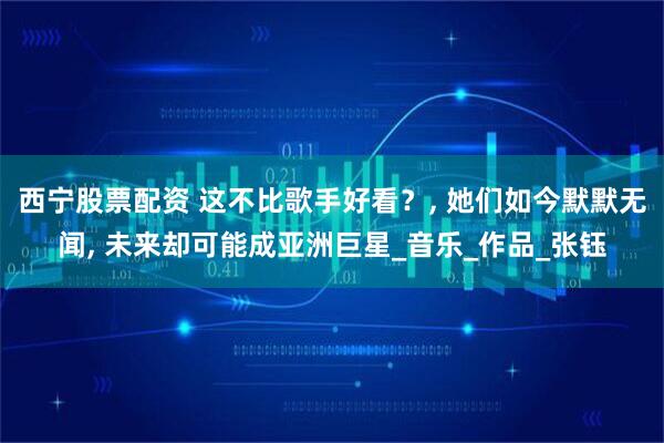 西宁股票配资 这不比歌手好看？, 她们如今默默无闻, 未来却可能成亚洲巨星_音乐_作品_张钰