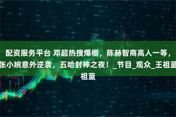 配资服务平台 邓超热搜爆棚，陈赫智商高人一等，张小婉意外逆袭，五哈封神之夜！_节目_观众_王祖蓝