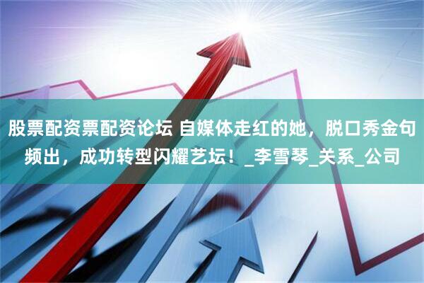股票配资票配资论坛 自媒体走红的她，脱口秀金句频出，成功转型闪耀艺坛！_李雪琴_关系_公司