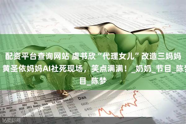 配资平台查询网站 虞书欣“代理女儿”改造三妈妈，黄圣依妈妈AI社死现场，笑点满满！_奶奶_节目_陈梦