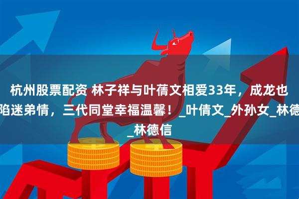 杭州股票配资 林子祥与叶蒨文相爱33年，成龙也深陷迷弟情，三代同堂幸福温馨！_叶倩文_外孙女_林德信