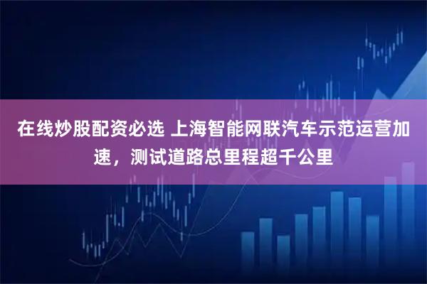 在线炒股配资必选 上海智能网联汽车示范运营加速，测试道路总里程超千公里