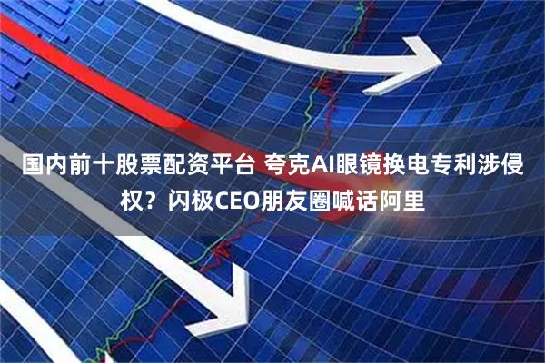 国内前十股票配资平台 夸克AI眼镜换电专利涉侵权？闪极CEO朋友圈喊话阿里
