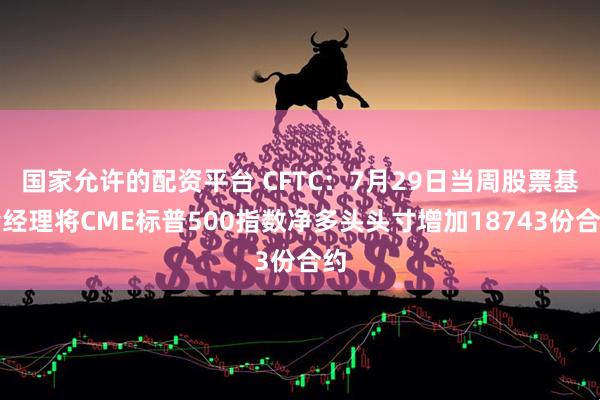 国家允许的配资平台 CFTC：7月29日当周股票基金经理将CME标普500指数净多头头寸增加18743份合约