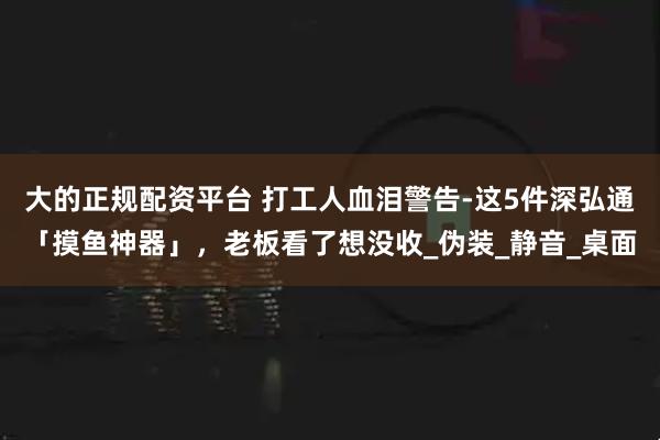 大的正规配资平台 打工人血泪警告-这5件深弘通「摸鱼神器」，老板看了想没收_伪装_静音_桌面