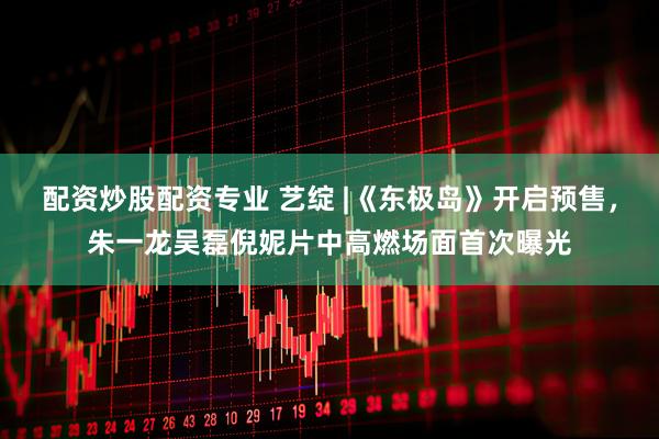 配资炒股配资专业 艺绽 |《东极岛》开启预售，朱一龙吴磊倪妮片中高燃场面首次曝光