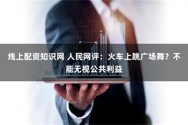 线上配资知识网 人民网评：火车上跳广场舞？不能无视公共利益