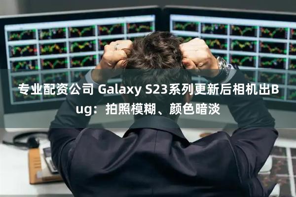专业配资公司 Galaxy S23系列更新后相机出Bug：拍照模糊、颜色暗淡