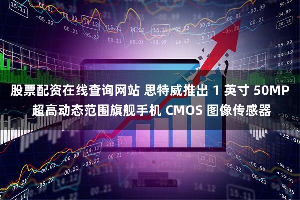 股票配资在线查询网站 思特威推出 1 英寸 50MP 超高动态范围旗舰手机 CMOS 图像传感器