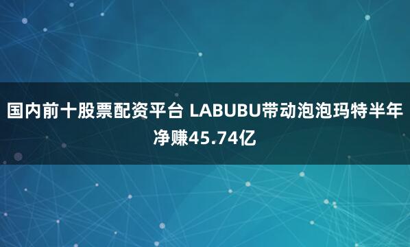 国内前十股票配资平台 LABUBU带动泡泡玛特半年净赚45.74亿