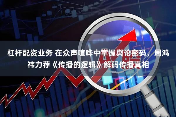 杠杆配资业务 在众声喧哗中掌握舆论密码，周鸿祎力荐《传播的逻辑》解码传播真相