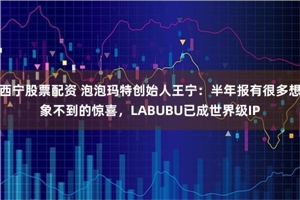 西宁股票配资 泡泡玛特创始人王宁：半年报有很多想象不到的惊喜，LABUBU已成世界级IP