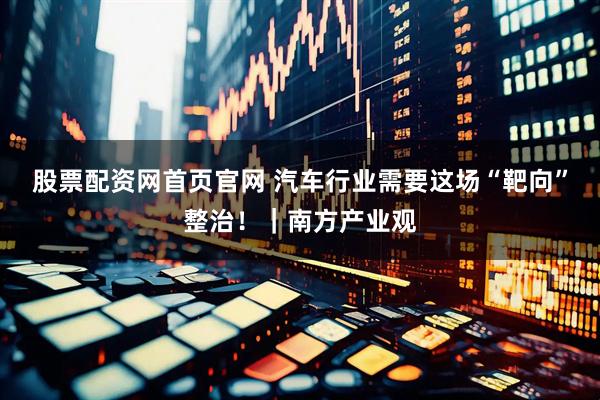股票配资网首页官网 汽车行业需要这场“靶向”整治！｜南方产业观