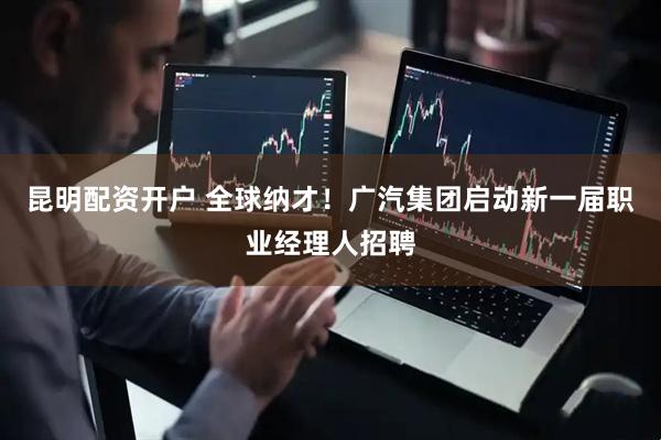 昆明配资开户 全球纳才！广汽集团启动新一届职业经理人招聘