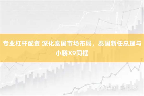 专业杠杆配资 深化泰国市场布局，泰国新任总理与小鹏X9同框