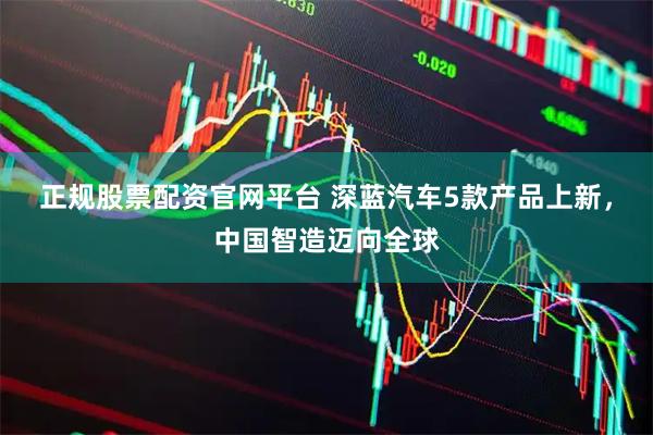 正规股票配资官网平台 深蓝汽车5款产品上新，中国智造迈向全球