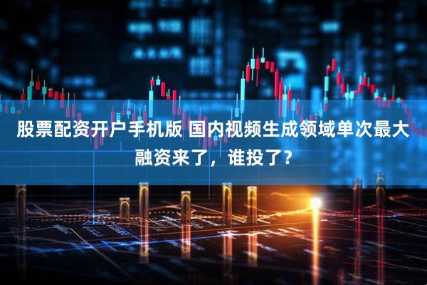 股票配资开户手机版 国内视频生成领域单次最大融资来了，谁投了？