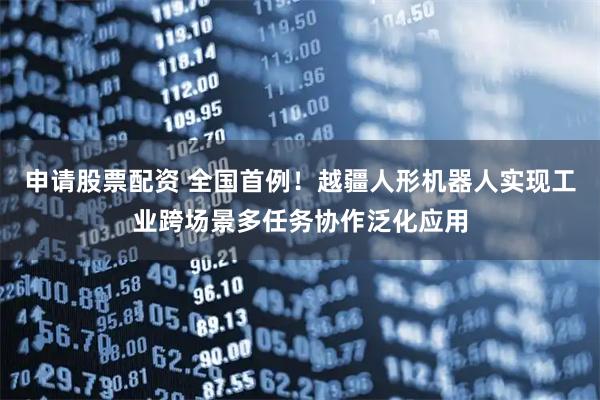 申请股票配资 全国首例！越疆人形机器人实现工业跨场景多任务协作泛化应用