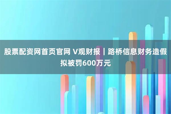 股票配资网首页官网 V观财报｜路桥信息财务造假拟被罚600万元
