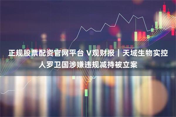 正规股票配资官网平台 V观财报｜天域生物实控人罗卫国涉嫌违规减持被立案