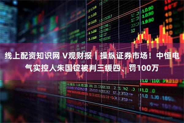 线上配资知识网 V观财报｜操纵证券市场！中恒电气实控人朱国锭被判三缓四、罚100万