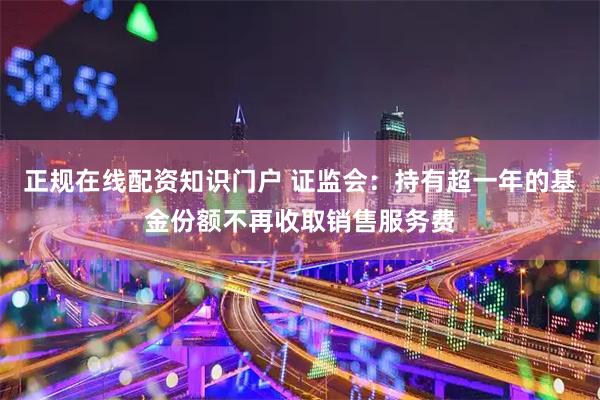 正规在线配资知识门户 证监会：持有超一年的基金份额不再收取销售服务费