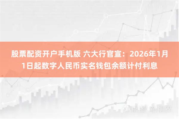 股票配资开户手机版 六大行官宣：2026年1月1日起数字人民币实名钱包余额计付利息
