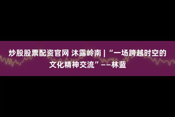 炒股股票配资官网 沐露岭南 | “一场跨越时空的文化精神交流”——林蓝
