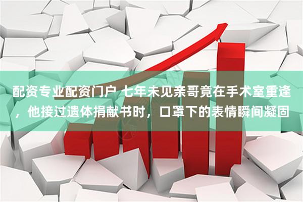 配资专业配资门户 七年未见亲哥竟在手术室重逢，他接过遗体捐献书时，口罩下的表情瞬间凝固