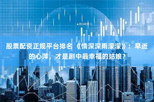 股票配资正规平台排名 《情深深雨濛濛》：早逝的心萍，才是剧中最幸福的姑娘？